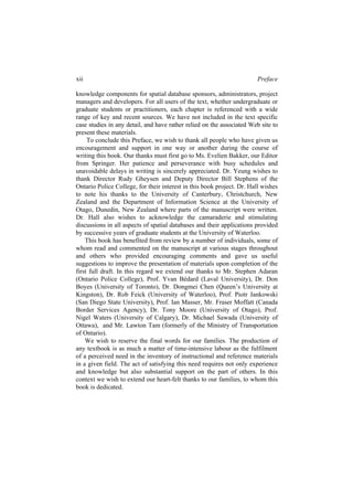 xii Preface
knowledge components for spatial database sponsors, administrators, project
managers and developers. For all users of the text, whether undergraduate or
graduate students or practitioners, each chapter is referenced with a wide
range of key and recent sources. We have not included in the text specific
case studies in any detail, and have rather relied on the associated Web site to
present these materials.
To conclude this Preface, we wish to thank all people who have given us
encouragement and support in one way or another during the course of
writing this book. Our thanks must first go to Ms. Evelien Bakker, our Editor
from Springer. Her patience and perseverance with busy schedules and
unavoidable delays in writing is sincerely appreciated. Dr. Yeung wishes to
thank Director Rudy Gheysen and Deputy Director Bill Stephens of the
Ontario Police College, for their interest in this book project. Dr. Hall wishes
to note his thanks to the University of Canterbury, Christchurch, New
Zealand and the Department of Information Science at the University of
Otago, Dunedin, New Zealand where parts of the manuscript were written.
Dr. Hall also wishes to acknowledge the camaraderie and stimulating
discussions in all aspects of spatial databases and their applications provided
by successive years of graduate students at the University of Waterloo.
This book has benefited from review by a number of individuals, some of
whom read and commented on the manuscript at various stages throughout
and others who provided encouraging comments and gave us useful
suggestions to improve the presentation of materials upon completion of the
first full draft. In this regard we extend our thanks to Mr. Stephen Adaran
(Ontario Police College), Prof. Yvan Bédard (Laval University), Dr. Don
Boyes (University of Toronto), Dr. Dongmei Chen (Queen’s University at
Kingston), Dr. Rob Feick (University of Waterloo), Prof. Piotr Jankowski
(San Diego State University), Prof. Ian Masser, Mr. Fraser Moffatt (Canada
Border Services Agency), Dr. Tony Moore (University of Otago), Prof.
Nigel Waters (University of Calgary), Dr. Michael Sawada (University of
Ottawa), and Mr. Lawton Tam (formerly of the Ministry of Transportation
of Ontario).
We wish to reserve the final words for our families. The production of
any textbook is as much a matter of time-intensive labour as the fulfilment
of a perceived need in the inventory of instructional and reference materials
in a given field. The act of satisfying this need requires not only experience
and knowledge but also substantial support on the part of others. In this
context we wish to extend our heart-felt thanks to our families, to whom this
book is dedicated.
 