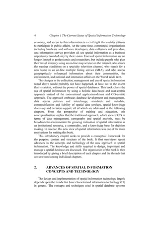 4 Chapter 1 The Current Status of Spatial Information Technology
economy, and access to this information is a civil right that enables citizens
to participate in public affairs. At the same time, commercial organisations
including hardware and software developers, data collectors and providers,
and information service providers all see spatial information as a business
opportunity bounded only by their vision. Users of spatial information are no
longer limited to professionals and researchers, but include people who plan
their travel itinerary using an on-line map service on the Internet, who check
the weather conditions on a specialty television channel, who search for a
new home in an on-line multiple listing service (MLS), and who access
geographically referenced information about their communities, the
environment, and national and internation affairs on the World Wide Web.
The changes in the collection, management and use of spatial information
noted above would probably not have happened, at least not to the extent
that is evident, without the power of spatial databases. This book charts the
use of spatial information by using a holistic data-based and user-centric
approach instead of the conventional application-driven and GIS-centric
approach. The approach embraces database development and management,
data access policies and interchange, standards and metadata,
commodification and liability of spatial data services, spatial knowledge
discovery and decision support, all of which are addressed in the following
chapters. From the perspective of training and education, this
conceptualisation implies that the traditional approach, which viewed GIS in
terms of data management, cartography and spatial analysis, must be
broadened to accommodate the growing realisation of spatial information as
an institutional resource, a commodity, and a knowledge base for decision
making. In essence, this new view of spatial information was one of the main
motivations for writing this book.
This introductory chapter seeks to provide a conceptual framework for
the purpose, content and structure of the book. It first overviews recent
advances in the concepts and technology of the new approach to spatial
information. The knowledge and skills required to design, implement and
manage a spatial database are discussed. The organisation of the book is then
introduced by giving a brief description of each chapter and the threads that
are unwound among individual chapters.
2. ADVANCES OF SPATIAL INFORMATION
CONCEPTS AND TECHNOLOGY
The design and implementation of spatial information technology largely
depends upon the trends that have characterised information technology (IT)
in general. The concepts and techniques used in spatial database systems
 