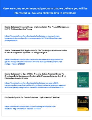 Here are some recommended products that we believe you will be
interested in. You can click the link to download.
Spatial Database Systems Design Implementation And Project Management
2007th Edition Albert Kw Yeung
https://ebookbell.com/product/spatial-database-systems-design-
implementation-and-project-management-2007th-edition-albert-kw-
yeung-6808658
Spatial Databases With Application To Gis The Morgan Kaufmann Series
In Data Management Systems 1st Philippe Rigaux
https://ebookbell.com/product/spatial-databases-with-application-to-
gis-the-morgan-kaufmann-series-in-data-management-systems-1st-
philippe-rigaux-2186934
Spatial Database For Gps Wildlife Tracking Data A Practical Guide To
Creating A Data Management System With Postgresqlpostgis And R 1st
Edition Ferdinando Urbano
https://ebookbell.com/product/spatial-database-for-gps-wildlife-
tracking-data-a-practical-guide-to-creating-a-data-management-system-
with-postgresqlpostgis-and-r-1st-edition-ferdinando-urbano-4662414
Pro Oracle Spatial For Oracle Database 11g Ravikanth V Kothuri
https://ebookbell.com/product/pro-oracle-spatial-for-oracle-
database-11g-ravikanth-v-kothuri-5473684
 