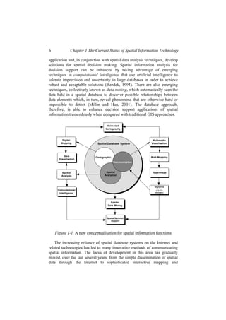 6 Chapter 1 The Current Status of Spatial Information Technology
application and, in conjunction with spatial data analysis techniques, develop
solutions for spatial decision making. Spatial information analysis for
decision support can be enhanced by taking advantage of emerging
techniques in computational intelligence that use artificial intelligence to
tolerate imprecision and uncertainty in large databases in order to achieve
robust and acceptable solutions (Bezdek, 1994). There are also emerging
techniques, collectively known as data mining, which automatically scan the
data held in a spatial database to discover possible relationships between
data elements which, in turn, reveal phenomena that are otherwise hard or
impossible to detect (Miller and Han, 2001). The database approach,
therefore, is able to enhance decision support applications of spatial
information tremendously when compared with traditional GIS approaches.
Spatial Database System
Cartographic
Spatial
Analytical
Communicative
Digital
Mapping
Spatial
Analysis
Computational
Intelligence
Multimedia
Visualisation
Hypermaps
Geographical
interface
to Spatial
Information
Spatial Decision
Support
Animated
Cartography
Geo-
Visualisation
Web Mapping
Spatial
Data Mining
Figure 1-1. A new conceptualisation for spatial information functions
The increasing reliance of spatial database systems on the Internet and
related technologies has led to many innovative methods of communicating
spatial information. The focus of development in this area has gradually
moved, over the last several years, from the simple dissemination of spatial
data through the Internet to sophisticated interactive mapping and
 