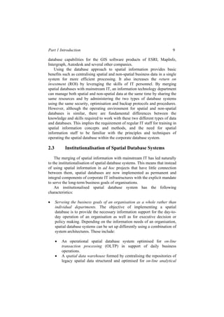 Part 1 Introduction 9
database capabilities for the GIS software products of ESRI, MapInfo,
Intergraph, Autodesk and several other companies.
Using the database approach to spatial information provides basic
benefits such as centralising spatial and non-spatial business data in a single
system for more efficient processing. It also increases the return on
investment (ROI) by leveraging the skills of IT personnel. By merging
spatial databases with mainstream IT, an information technology department
can manage both spatial and non-spatial data at the same time by sharing the
same resources and by administering the two types of database systems
using the same security, optimisation and backup protocols and procedures.
However, although the operating environment for spatial and non-spatial
databases is similar, there are fundamental differences between the
knowledge and skills required to work with these two different types of data
and databases. This implies the requirement of regular IT staff for training in
spatial information concepts and methods, and the need for spatial
information staff to be familiar with the principles and techniques of
operating the spatial database within the corporate database system.
2.3 Institutionalisation of Spatial Database Systems
The merging of spatial information with mainstream IT has led naturally
to the institutionalisation of spatial database systems. This means that instead
of using spatial information in ad hoc projects that have little connection
between them, spatial databases are now implemented as permanent and
integral components of corporate IT infrastructures with the explicit mandate
to serve the long-term business goals of organisations.
An institutionalised spatial database system has the following
characteristics:
• Serveing the business goals of an organisation as a whole rather than
individual departments. The objective of implementing a spatial
database is to provide the necessary information support for the day-to-
day operation of an organisation as well as for executive decision or
policy making. Depending on the information needs of an organisation,
spatial database systems can be set up differently using a combination of
system architectures. These include:
• An operational spatial database system optimised for on-line
transaction processing (OLTP) in support of daily business
operations.
• A spatial data warehouse formed by centralising the repositories of
legacy spatial data structured and optimised for on-line analytical
 