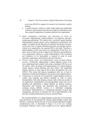 10 Chapter 1 The Current Status of Spatial Information Technology
processing (OLAP) in support of executive level decision or policy
making.
• A spatial datamart, which is a small, single-subject area spatial data
warehouse subset that provides decision support to information users
from a specific department or business function of an organisation.
• Senior management commitment and expectation of return on
investment. Implementing a spatial database is an expensive and time-
consuming undertaking. This implies that a successful spatial database
implementation project requires senior management commitment with
respect to funding and the allocation of technical and human resources.
At the same time, as spatial information becomes increasingly mission-
critical to an organisation, the expected ROI is also high. Therefore, a
spatial database system must always be implemented on the basis of a
clear vision of what it can do to improve the efficiency and productivity
of an organisation. Moreover a good understanding of the constraints
and limitations of its functionality is required in order to avoid
unrealistic expectations and minimise end user frustration.
• Formal systems design and implementation using accepted industry
practices. Technically, implementing a spatial database system is far
more sophisticated and complex than using a standalone GIS for an ad
hoc project. Thus, the design and implementation of a spatial database
system requires careful planning and must follow well established
industry practices at each stage of the systems development life cycle
(SDLC). This means that project management skills are at least as
important as technical knowledge for successful system implementation.
• Conformance to standards. It is essential for a spatial database system to
comply with corporate and industry standards in order to ensure
interoperability with other database systems, both within and outside of
an organisation. Standardisation and interoperability reduce the cost of
operating and maintaining a spatial database by sharing resources,
minimizing staff training, and facilitating data transmission and
exchange among different systems in a distributed computing
environment. Standardisation is a fundamental principle of good data
management, and serves to minimise the risk of legal liabilities in the
provision of spatial information services to external clients.
The institutionalisation of a spatial database system does not necessarily
mean the demise of conventional GIS. Instead, spatial database systems and
GIS have a relatively distinct division of work and play different but highly
complementary roles, as illustrated in Figure 1.2, in the new working
environment. Whereas a GIS is more suitable for ad hoc spatial problem-
 
