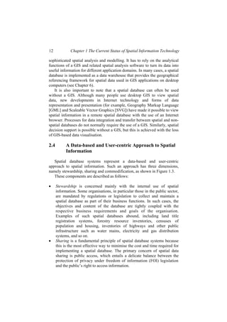 12 Chapter 1 The Current Status of Spatial Information Technology
sophisticated spatial analysis and modelling. It has to rely on the analytical
functions of a GIS and related spatial analysis software to turn its data into
useful information for different application domains. In many cases, a spatial
database is implemented as a data warehouse that provides the geographical
referencing framework for spatial data used in GIS applications on desktop
computers (see Chapter 6).
It is also important to note that a spatial database can often be used
without a GIS. Although many people use desktop GIS to view spatial
data, new developments in Internet technology and forms of data
representation and presentation (for example, Geography Markup Language
[GML] and Scaleable Vector Graphics [SVG]) have made it possible to view
spatial information in a remote spatial database with the use of an Internet
browser. Processes for data integration and transfer between spatial and non-
spatial databases do not normally require the use of a GIS. Similarly, spatial
decision support is possible without a GIS, but this is achieved with the loss
of GIS-based data visualisation.
2.4 A Data-based and User-centric Approach to Spatial
Information
Spatial database systems represent a data-based and user-centric
approach to spatial information. Such an approach has three dimensions,
namely stewardship, sharing and commodification, as shown in Figure 1.3.
These components are described as follows:
• Stewardship is concerned mainly with the internal use of spatial
information. Some organisations, in particular those in the public sector,
are mandated by regulations or legislation to collect and maintain a
spatial database as part of their business functions. In such cases, the
objectives and content of the database are tightly coupled with the
respective business requirements and goals of the organisation.
Examples of such spatial databases abound, including land title
registration systems, forestry resource inventories, censuses of
population and housing, inventories of highways and other public
infrastructure such as water mains, electricity and gas distribution
systems, and so on.
• Sharing is a fundamental principle of spatial database systems because
this is the most effective way to minimise the cost and time required for
implementing a spatial database. The primary concern of spatial data
sharing is public access, which entails a delicate balance between the
protection of privacy under freedom of information (FOI) legislation
and the public’s right to access information.
 