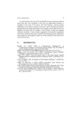 Part 1 Introduction 17
To assist readers who may feel overwhelmed by the numerous technical
terms that they will encounter in the text, an abbreviated Glossary is
included at the end of the book. The full Glossary, which provides
definitions of all terms in italics in the text, can be found in the accom-
addition, the book Web site includes a rich resource of links and updated
reference materials. It also contains suggestions for practical assignments
and review questions that aim to reinforce the learning process. Instructors
and students are encouraged to make use of the maerials in this Web site to
assist in their study.
5. REFERENCES
Bezdek, J.C. (1994) “What is Computational Intelligence?”, in
Computational Intelligence Intimating Life by Zurada, J.M., R.J. Mark II
and C.J. Robinson (Eds.), New York, NY: IEEE.
Black, J.D. (1996) “Fusing RDBMS and GIS”, GIS World, Vol. 9, No. 7.
Dolton, L.M. and Lowe, J.W. (2001) “Prospecting Spatial Database
Offerings”, Geospatial Solutions, Vol. 11, No. 10.
Limp, W.F. (2001) “From the Back Rom to the Glass Room: Spatial
Database Break Computing Barriers Enterprise Wide”, GEOWorld, Vol.
14, No. 8.
Lutz, D. (2000) “Take Advantage of That Spatial Database!”, GEOWorld,
Vol. 13, No.8.
Miller, H. and Han, J. (Eds.) (2002) Geographic Data Mining and
Knowledge Discovery, London: Taylor & Francis.
OGC (1999) Simple Features Specification for SQL, Wayland, MA: Open
Geospatial Consortium (formerly called the Open GIS Consortium).
Sui, D.Z. and Goodchild, M.F. (2001) “GIS as Media?”, Guest Editorial,
International Journal of Geographical Information Science, Vol. 15,
No. 5, pp. 387-390.
panying Web site of this book (http://www.springer.com/1-4020-5391-6). In
 