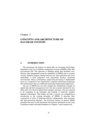 21
Chapter 2
CONCEPTS AND ARCHITECTURE OF
DATABASE SYSTEMS
1. INTRODUCTION
The processing and analysis of spatial data are becoming increasingly
dependent on the use of database management systems (DBMS) rather than
conventional GIS. This approach to handling spatial data facilitates cost-
effective data management using the capabilities of DBMS such as systems
security, database integrity, backup and recovery, data replication and, more
importantly, a close integration with mainstream business computing
environments. Hence, contemporary spatial data processing is implemented
more as a component of an organisation’s corporate information technology
(IT) infrastructure than as a traditional stand alone departmental application.
The use of DBMS has not only changed the fundamental concepts of
spatial data and their management, but it has also created a demand for new
skills and a new breed of spatial data managers and users, who are expected
to be competent in the principles and methods of relatively complex
database technologies. This chapter provides a concise, yet comprehensive
introduction to the working principles of DBMS. It describes their
construction in terms of hardware/software configurations, data structures
and data processing operators. The discussion focuses on generic DBMS
principles that serve as the theoretical and technical foundation for the study
of database models and spatial databases in Chapters 3 and 4 respectively.
 