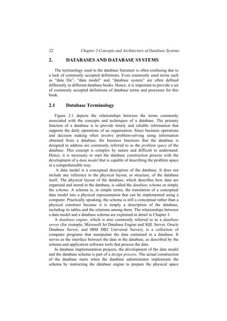 22 Chapter 2 Concepts and Architecture of Database Systems
2. DATABASES AND DATABASE SYSTEMS
The terminology used in the database literature is often confusing due to
a lack of commonly accepted definitions. Even commonly used terms such
as “data file”, “data model” and “database system” are often defined
differently in different database books. Hence, it is important to provide a set
of commonly accepted definitions of database terms and processes for this
book.
2.1 Database Terminology
Figure 2.1 depicts the relationships between the terms commonly
associated with the concepts and techniques of a database. The primary
function of a database is to provide timely and reliable information that
supports the daily operations of an organisation. Since business operations
and decision making often involve problem-solving using information
obtained from a database, the business functions that the database is
designed to address are commonly referred to as the problem space of the
database. This concept is complex by nature and difficult to understand.
Hence, it is necessary to start the database construction process with the
development of a data model that is capable of describing the problem space
in a comprehensible way.
A data model is a conceptual description of the database. It does not
include any reference to the physical layout, or structure, of the database
itself. The physical layout of the database, which describes how data are
organised and stored in the database, is called the database schema or simply
the schema. A schema is, in simple terms, the translation of a conceptual
data model into a physical representation that can be implemented using a
computer. Practically speaking, the schema is still a conceptual rather than a
physical construct because it is simply a description of the database,
including its tables and the relations among them. The relationships between
a data model and a database schema are explained in detail in Chapter 3.
A database engine, which is also commonly referred to as a database
server (for example, Microsoft Jet Database Engine and SQL Server, Oracle
Database Server, and IBM DB2 Universal Server), is a collection of
computer programs that manipulate the data contained in a database. It
serves as the interface between the data in the database, as described by the
schema and application software tools that process the data.
In database implementation projects, the development of the data model
and the database schema is part of a design process. The actual construction
of the database starts when the database administrator implements the
schema by instructing the database engine to prepare the physical space
 
