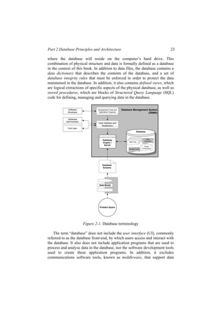 Part 2 Database Principles and Architecture 23
where the database will reside on the computer’s hard drive. This
combination of physical structure and data is formally defined as a database
in the context of this book. In addition to data files, the database contains a
data dictionary that describes the contents of the database, and a set of
database integrity rules that must be enforced in order to protect the data
maintained in the database. In addition, it also contains defined views, which
are logical extractions of specific aspects of the physical database, as well as
stored procedures, which are blocks of Structured Query Language (SQL)
code for defining, managing and querying data in the database.
Software
Developer
Database
Administrator
Database Management System
(DBMS)
Development Tools and
Application Programs
End User
User Interface and
Middleware
Database
Engine /
Server
Database
Data Files Data
Dictionary
Integrity Rules
Stored
Procedures
Data Model
Database
Schema
Problem Space
Data Files
Data Files
Data Files
Data Files
Figure 2-1. Database terminology
The term “database” does not include the user interface (UI), commonly
referred to as the database front-end, by which users access and interact with
the database. It also does not include application programs that are used to
process and analyse data in the database, nor the software development tools
used to create these application programs. In addition, it excludes
communications software tools, known as middleware, that support data
 