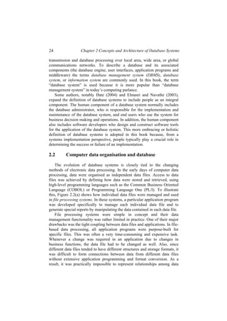 24 Chapter 2 Concepts and Architecture of Database Systems
transmission and database processing over local area, wide area, or global
communications networks. To describe a database and its associated
components (the database engine, user interfaces, application programs and
middleware) the terms database management system (DBMS), database
system, or information system are commonly used. In this book, the term
“database system” is used because it is more popular than “database
management system” in today’s computing parlance.
Some authors, notably Date (2004) and Elmasri and Navathe (2003),
expand the definition of database systems to include people as an integral
component. The human component of a database system normally includes
the database administrator, who is responsible for the implementation and
maintenance of the database system, and end users who use the system for
business decision making and operations. In addition, the human component
also includes software developers who design and construct software tools
for the application of the database system. This more embracing or holistic
definition of database systems is adopted in this book because, from a
systems implementation perspective, people typically play a crucial role in
determining the success or failure of an implementation.
2.2 Computer data organisation and database
The evolution of database systems is closely tied to the changing
methods of electronic data processing. In the early days of computer data
processing, data were organised as independent data files. Access to data
files was achieved by defining how data were stored and retrieved, using
high-level programming languages such as the Common Business Oriented
Language (COBOL) or Programming Language One (PL/I). To illustrate
this, Figure 2.2(a) shows how individual data files were managed and used
in file processing systems. In these systems, a particular application program
was developed specifically to manage each individual data file and to
generate special reports by manipulating the data contained in each data file.
File processing systems were simple in concept and their data
management functionality was rather limited in practice. One of their major
drawbacks was the tight coupling between data files and applications. In file-
based data processing, all application programs were purpose-built for
specific files. This was often a very time-consuming and expensive task.
Whenever a change was required in an application due to changes in
business functions, the data file had to be changed as well. Also, since
different data files tended to have different structures and storage formats, it
was difficult to form connections between data from different data files
without extensive application programming and format conversion. As a
result, it was practically impossible to represent relationships among data
 