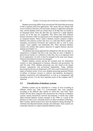 26 Chapter 2 Concepts and Architecture of Database Systems
Database processing differs from conventional file-based data processing
in that it separates data from applications. This means that any changes that
occur in business functions will necessitate changes in application programs
only, and the database itself can remain intact as all data files are treated as
an integrated whole. Since the data files are created by a single database
system, all of the data are compatible. This allows data from different
business functions within an organisation to be managed and manipulated in
an integrated manner. Hence, today’s database systems comprise complex
hardware and software systems that serve as a total data library capable of
managing conventional text-based and numerical data as well as raster
images, vector graphics and multimedia files. More advanced database
systems also include data analysis functions to support business decision
making (see Chapter 11).
The database processing approach has changed not only the way data are
organised in a computer, but also in the ways data are used. A database is
perceived not merely as a collection of data files, but as an important asset
for an organisation. As such, it must be managed in the same ways human,
financial and technical resources are managed.
Modern database systems provide the essential tools for information
resource or asset management in business, education and government. Up
until the early 1970s, database processing was only found in the largest
business corporations and government departments. Today, database
processing has become an integral part of IT, and is used in practically every
aspect of modern society. Every year, database processing generates billions
of dollars of business revenue in software and hardware development,
database construction and implementation, as well as in management and
consulting services. It is the most important sector of the computer and IT
industries.
2.3 Classification of database systems
Database systems can be classified in a variety of ways according to
different criteria (see Table 2.1). Conventionally, they were classified
according to the different data models on which they were built. These
models fell into three categories that characterise the evolution of database
systems, namely hierarchical, network and relational. A fourth class called
object-oriented database systems emerged in the 1990s as a result of the
advances in what is now commonly known as object-orientation technology.
More recently, hybrid systems have been developed by taking advantage of
relational and objected-oriented concepts and techniques. Such systems are
commonly referred to as object-relational database systems.
 