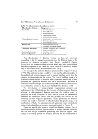 Part 2 Database Principles and Architecture 27
Table 2-1. Classification of database systems
Classification Criteria Categories
Data Models o Hierarchical Systems
o Network Systems
o Relational Systems
o Object-oriented Systems
o Object-relational Systems
Primary Database Functions o Data Storage or Inventory Systems
o Transaction Systems
o Decision Support Systems
Nature of Data o Spatial Information Systems
o Non-spatial Information Systems
Objectives of Information o Custodial Systems and Data Warehouses
o Project-oriented Systems
Hardware Platforms and
Systems Configurations
o Distributed Systems
o Desktop Systems
This classification of database systems is, however, somewhat
misleading as the five categories represent more the different stages of the
evolution of database technology than distinct typological classes.
Hierarchical and network database systems, which were used on mainframe
and mini-computers in the 1960s and 1970s, are now of historical interest
only in the database world (Ullman and Widom, 1997).
The concept of the relational database system was first proposed by Codd
(1970). The relational system sought to overcome the database rigidity of
hierarchical and network systems, and to insulate database users from the
physical implementation of the system. The central building block of a
relational database system is the table, which represents a collection of data
pertaining to a particular business area of an organisation. Advances in
relational database concepts and techniques quickly established the relational
class of database systems as the de facto standard in the database world.
The introduction of object-oriented programming concepts and
techniques in the 1990s led to the development of object-oriented database
systems. In object-oriented database concepts, the problem space is
perceived as being composed of data objects, which are individually
identified as observable entities that are grouped into classes by the
similarity of their respective properties. Today, practically all database
systems are based on relational or object-oriented design principles, or a
combination of both. The characteristics of relational, object-oriented and
object-relational database systems are examined in detail in Chapter 3.
There are several other ways of classifying database systems. One of
these is to establish different types according to primary database functions,
such as data storage, transaction processing, and decision support. Data
storage or inventory systems are designed basically for the management of
 