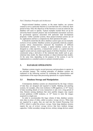 Part 2 Database Principles and Architecture 29
Project-oriented database systems, as the name implies, are systems
created to serve a particular function or event that lasts for a relatively short
period of time. Once the objectives of the function or event are achieved, the
database will cease to operate. Typical examples include those set up for
university-based research projects and environmental assessment exercises
by government agencies associated with particular land development
proposals. Unlike custodial systems, these project-oriented systems are ad
hoc applications and have a comparatively short operation life span.
It should be noted that the above database system types are not mutually
exclusive of one another. Database systems are generally relatively complex
systems whose characteristics transcend the boundaries of different
classification schemes. For example, a spatial database system can be
designed as a data repository, a transactional system, or a spatial decision
support system and can contain equal aspects of all three functions. It can be
constructed using a derivative of the relational data model such as geo-
relational data model, the object-oriented, or object-relational data models.
At the same time, depending on the purpose of the system, it can be
implemented as a custodial system or a project-oriented system.
3. DATABASE OPERATIONS
Database systems require several processes and procedures to operate in
an articulate manner. The working principles of database systems are
explained in the following sections by examining the characteristics and
requirements of the major data processing operations in a typical database.
3.1 Database Storage and Manipulation
Contemporary database systems are characterised by the large volumes
of data they are designed and required to handle. Banking and retailing
systems, for example, often store terabytes (1,000 gigabytes, or 1012
bytes)
of data recording details of every transaction or sale over a long period of
time. Remote sensing databases that store satellite imagery may require
several petabytes (1,000 terabytes, or 1015
bytes) to store the images
acquired in a single year.
In order to accommodate this huge volume of data, database systems
store data in arrays of disks, called secondary storage devices. When data
are required by a query, they are read into the Central Processing Unit
(CPU), which is called the primary storage. Some large database systems
require the use of tertiary storage devices that have terabyte storage
capacities. Unlike secondary storage devices, tertiary storage devices cannot
 
