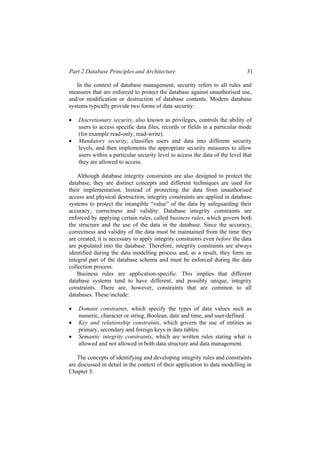 Part 2 Database Principles and Architecture 31
In the context of database management, security refers to all rules and
measures that are enforced to protect the database against unauthorised use,
and/or modification or destruction of database contents. Modern database
systems typically provide two forms of data security:
• Discretionary security, also known as privileges, controls the ability of
users to access specific data files, records or fields in a particular mode
(for example read-only, read-write).
• Mandatory security, classifies users and data into different security
levels, and then implements the appropriate security measures to allow
users within a particular security level to access the data of the level that
they are allowed to access.
Although database integrity constraints are also designed to protect the
database, they are distinct concepts and different techniques are used for
their implementation. Instead of protecting the data from unauthorised
access and physical destruction, integrity constraints are applied in database
systems to protect the intangible “value” of the data by safeguarding their
accuracy, correctness and validity. Database integrity constraints are
enforced by applying certain rules, called business rules, which govern both
the structure and the use of the data in the database. Since the accuracy,
correctness and validity of the data must be maintained from the time they
are created, it is necessary to apply integrity constraints even before the data
are populated into the database. Therefore, integrity constraints are always
identified during the data modelling process and, as a result, they form an
integral part of the database schema and must be enforced during the data
collection process.
Business rules are application-specific. This implies that different
database systems tend to have different, and possibly unique, integrity
constraints. There are, however, constraints that are common to all
databases. These include:
• Domain constraints, which specify the types of data values such as
numeric, character or string, Boolean, date and time, and user-defined.
• Key and relationship constraints, which govern the use of entities as
primary, secondary and foreign keys in data tables.
• Semantic integrity constraints, which are written rules stating what is
allowed and not allowed in both data structure and data management.
The concepts of identifying and developing integrity rules and constraints
are discussed in detail in the context of their application to data modelling in
Chapter 3.
 