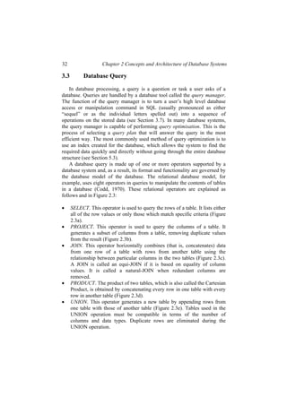 32 Chapter 2 Concepts and Architecture of Database Systems
3.3 Database Query
In database processing, a query is a question or task a user asks of a
database. Queries are handled by a database tool called the query manager.
The function of the query manager is to turn a user’s high level database
access or manipulation command in SQL (usually pronounced as either
“sequel” or as the individual letters spelled out) into a sequence of
operations on the stored data (see Section 3.7). In many database systems,
the query manager is capable of performing query optimisation. This is the
process of selecting a query plan that will answer the query in the most
efficient way. The most commonly used method of query optimization is to
use an index created for the database, which allows the system to find the
required data quickly and directly without going through the entire database
structure (see Section 5.3).
A database query is made up of one or more operators supported by a
database system and, as a result, its format and functionality are governed by
the database model of the database. The relational database model, for
example, uses eight operators in queries to manipulate the contents of tables
in a database (Codd, 1970). These relational operators are explained as
follows and in Figure 2.3:
• SELECT. This operator is used to query the rows of a table. It lists either
all of the row values or only those which match specific criteria (Figure
2.3a).
• PROJECT. This operator is used to query the columns of a table. It
generates a subset of columns from a table, removing duplicate values
from the result (Figure 2.3b).
• JOIN. This operator horizontally combines (that is, concatenates) data
from one row of a table with rows from another table using the
relationship between particular columns in the two tables (Figure 2.3c).
A JOIN is called an equi-JOIN if it is based on equality of column
values. It is called a natural-JOIN when redundant columns are
removed.
• PRODUCT. The product of two tables, which is also called the Cartesian
Product, is obtained by concatenating every row in one table with every
row in another table (Figure 2.3d).
• UNION. This operator generates a new table by appending rows from
one table with those of another table (Figure 2.3e). Tables used in the
UNION operation must be compatible in terms of the number of
columns and data types. Duplicate rows are eliminated during the
UNION operation.
 