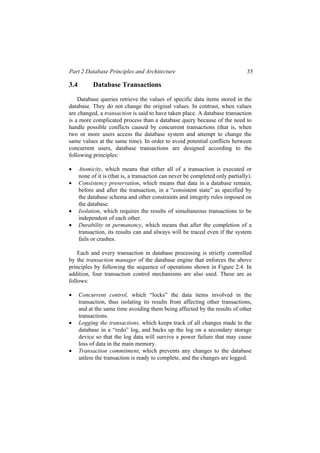 Part 2 Database Principles and Architecture 35
3.4 Database Transactions
Database queries retrieve the values of specific data items stored in the
database. They do not change the original values. In contrast, when values
are changed, a transaction is said to have taken place. A database transaction
is a more complicated process than a database query because of the need to
handle possible conflicts caused by concurrent transactions (that is, when
two or more users access the database system and attempt to change the
same values at the same time). In order to avoid potential conflicts between
concurrent users, database transactions are designed according to the
following principles:
• Atomicity, which means that either all of a transaction is executed or
none of it is (that is, a transaction can never be completed only partially).
• Consistency preservation, which means that data in a database remain,
before and after the transaction, in a “consistent state” as specified by
the database schema and other constraints and integrity rules imposed on
the database.
• Isolation, which requires the results of simultaneous transactions to be
independent of each other.
• Durability or permanency, which means that after the completion of a
transaction, its results can and always will be traced even if the system
fails or crashes.
Each and every transaction in database processing is strictly controlled
by the transaction manager of the database engine that enforces the above
principles by following the sequence of operations shown in Figure 2.4. In
addition, four transaction control mechanisms are also used. These are as
follows:
• Concurrent control, which “locks” the data items involved in the
transaction, thus isolating its results from affecting other transactions,
and at the same time avoiding them being affected by the results of other
transactions.
• Logging the transactions, which keeps track of all changes made to the
database in a “redo” log, and backs up the log on a secondary storage
device so that the log data will survive a power failure that may cause
loss of data in the main memory.
• Transaction commitment, which prevents any changes to the database
unless the transaction is ready to complete, and the changes are logged.
 