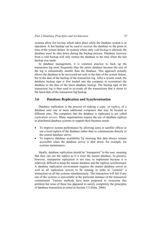 Part 2 Database Principles and Architecture 37
systems allow hot backup which takes place while the database system is in
operation. A hot backup can be used to recover the database to the point in
time of the system failure. In systems where only cold backup is allowed, the
database must be shut down during the backup process. Database recovery
from a cold backup will only restore the database to the time when the last
backup was made.
In database management, it is common practice to back up the
transaction log more frequently than the entire database because the size of
the log is substantially smaller than the database. This approach actually
allows the database to be recovered not only to the date of the system failure,
but to the date of the backup of the transaction log. After a system crash, the
database backup tape is first loaded into the computer to reconstruct the
database to the date of the latest database backup. The backup tape of the
transaction log is then used to re-create all the transactions that it stores to
the latest date of the transaction log backup.
3.6 Database Replication and Synchronisation
Database replication is the process of making a copy, or replica, of a
database onto one or more additional computers that may be located at
different sites. The computers that the database is replicated to are called
replication servers. Many organisations require the use of database replicas
in distributed database systems to support their business needs:
• To improve system performance by allowing users in satellite offices to
use a local replica of the database rather than to communicate directly to
the central database server.
• To improve database availability by ensuring that data always remain
accessible when the database server is shut down, for example, for
systems maintenance.
Ideally, database replication should be “transparent” to the user, meaning
that they can use the replica as if it were the master database. In practice,
however, transparent replication is not easy to implement because it is
relatively difficult to keep the master database and the replicas synchronised.
A database replication environment requires the master database server as
well as all replication servers to be running in order to “commit” a
transaction on all the systems simultaneously. The transaction will fail if any
one of the systems is unavailable at the particular instance of the transaction
commitment. Various methods have been proposed to overcome this
problem but none of these has appeared to satisfy completely the principles
of database transaction as noted in Section 3.5 (Date, 2004).
 