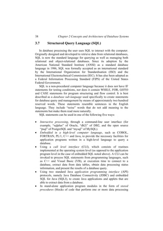 38 Chapter 2 Concepts and Architecture of Database Systems
3.7 Structured Query Language (SQL)
In database processing the user uses SQL to interact with the computer.
Originally designed and developed to retrieve data from relational databases,
SQL is now the standard language for querying as well as managing both
relational and object-relational databases. Since its adoption by the
American National Standard Institute (ANSI) as a standard database
language in 1986, SQL was formally accepted as an international standard
by the International Organization for Standardisation (ISO) and the
International Electrotechnical Commission (IEC). It has also been adopted as
a Federal Information Processing Standard (FIPS) of the United States
Federal Government.
SQL is a non-procedural computer language because it does not have IF
statements for testing conditions, nor does it contain WHILE, FOR, GOTO
and CASE statements for program structuring and flow control. It is best
described as a database sub-language used specifically to create statements
for database query and management by means of approximately two hundred
reserved words. These statements resemble sentences in the English
language. They include “noise” words that do not add meaning to the
statements but make them read more naturally.
SQL statements can be used in one of the following five ways:
• Interactive processing, through a command-line user interface (for
example, “sqlplus” of Oracle, “db2i” of DB2, and the open source
“psql” of PostgreSQL and “mysql” of MySQL).
• Embedded in a high-level computer language, such as COBOL,
FORTRAN, PL/1, C++ and Java, to provide the necessary facilities for
application programs written in a high-level language to query a
database.
• Using a call level interface (CLI), which consists of routines
implemented at the operating system level (as opposed to the application
program level in the case of embedded SQL noted above). A CLI can be
invoked to process SQL statements from programming languages, such
as C++ and Visual Basic (VB), at execution time to connect to a
database, extract data from data tables, obtain data processing status
information, and present the results of a database query.
• Using two standard Java application programming interface (API)
protocols, namely Java Database Connectivity (JDBC) and embedded
SQL for Java (SQLJ), to create Java applications and applets that are
able to extract data from a database.
• In stand-alone application program modules in the form of stored
procedures (blocks of code that perform one or more data processing
 
