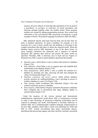 Part 2 Database Principles and Architecture 39
actions), functions (blocks of code that take parameters to be invoked in
a procedure), or packages (a collection of stored procedures and
functions grouped together under one module name). These program
modules are created by adding programming structure, flow control and
subroutines to the conventional SQL processing environment. A good
example is Oracle’s Procedural Language Extensions to SQL (PL/SQL).
SQL statements specify what tasks must be done, but not how they are
done, in database operations. To query a database, for example, it is not
necessary for a user to know exactly how the database is structured or the
complex procedures that take place to obtain the required results. When the
database engine receives SQL statements in one of the above forms, its
query manager transforms the statements into a sequence of internal
operations that optimise data retrieval and present the query results as
specified. Therefore, SQL is relatively easy to learn and use. Figure 2.5
illustrates how SQL is used in typical database operations that include:
• Database query, which allows a user to retrieve data stored in a database
(Figure 2.5a).
• Data definition, which helps a user to organise data and establish their
relationships in the database (Figure 2.5b).
• Data manipulation, which allows a user to modify the contents of a
database by inserting new data, removing old data and changing the
values of existing data (Figure 2.5c).
• Database connection and access control, which enforce database
security measures by enabling/disabling a user’s privilege to access or
modify a database or a part of it (Figure 2.5d).
• Data sharing, which coordinates data replication (Figure 2.5e) and
controls concurrent access to a database.
• Data integrity, which defines integrity constraints that protect a database
from corruption due to inconsistent data input, database update or
systems failure (Figure 2.5f).
Under the auspices of the various national and international
standardisation organisations noted above, SQL is continuously evolving
in order to take advantage of advancing computing technologies and to
respond to changing user needs. Development is currently underway to
enhance SQL into a computationally complete language. Enhancements in
the new SQL standard, called SQL3, which were published by ANSI and
OSI in 1992, include user-defined data types, multimedia objects,
distributed data processing support and other facilities normally associated
 