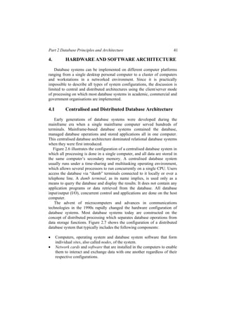 Part 2 Database Principles and Architecture 41
4. HARDWARE AND SOFTWARE ARCHITECTURE
Database systems can be implemented on different computer platforms
ranging from a single desktop personal computer to a cluster of computers
and workstations in a networked environment. Since it is practically
impossible to describe all types of system configurations, the discussion is
limited to central and distributed architectures using the client/server mode
of processing on which most database systems in academic, commercial and
government organisations are implemented.
4.1 Centralised and Distributed Database Architecture
Early generations of database systems were developed during the
mainframe era when a single mainframe computer served hundreds of
terminals. Mainframe-based database systems contained the database,
managed database operations and stored applications all in one computer.
This centralised database architecture dominated relational database systems
when they were first introduced.
Figure 2.6 illustrates the configuration of a centralised database system in
which all processing is done in a single computer, and all data are stored in
the same computer’s secondary memory. A centralised database system
usually runs under a time-sharing and multitasking operating environment,
which allows several processors to run concurrently on a single CPU. Users
access the database via “dumb” terminals connected to it locally or over a
telephone line. A dumb terminal, as its name implies, is used only as a
means to query the database and display the results. It does not contain any
application programs or data retrieved from the database. All database
input/output (I/O), concurrent control and applications are done on the host
computer.
The advent of microcomputers and advances in communications
technologies in the 1990s rapidly changed the hardware configuration of
database systems. Most database systems today are constructed on the
concept of distributed processing which separates database operations from
data storage functions. Figure 2.7 shows the configuration of a distributed
database system that typically includes the following components:
• Computers, operating system and database system software that form
individual sites, also called nodes, of the system.
• Network cards and software that are installed in the computers to enable
them to interact and exchange data with one another regardless of their
respective configurations.
 