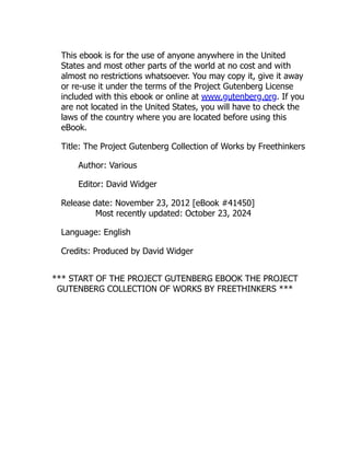 This ebook is for the use of anyone anywhere in the United
States and most other parts of the world at no cost and with
almost no restrictions whatsoever. You may copy it, give it away
or re-use it under the terms of the Project Gutenberg License
included with this ebook or online at www.gutenberg.org. If you
are not located in the United States, you will have to check the
laws of the country where you are located before using this
eBook.
Title: The Project Gutenberg Collection of Works by Freethinkers
Author: Various
Editor: David Widger
Release date: November 23, 2012 [eBook #41450]
Most recently updated: October 23, 2024
Language: English
Credits: Produced by David Widger
*** START OF THE PROJECT GUTENBERG EBOOK THE PROJECT
GUTENBERG COLLECTION OF WORKS BY FREETHINKERS ***
 