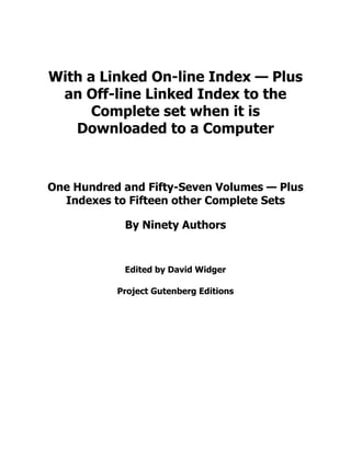 With a Linked On-line Index — Plus
an Off-line Linked Index to the
Complete set when it is
Downloaded to a Computer
One Hundred and Fifty-Seven Volumes — Plus
Indexes to Fifteen other Complete Sets
By Ninety Authors
Edited by David Widger
Project Gutenberg Editions
 