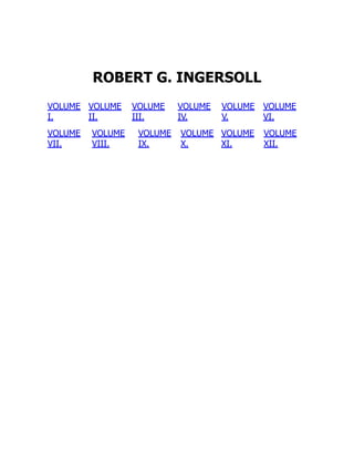 ROBERT G. INGERSOLL
VOLUME
I.
VOLUME
II.
VOLUME
III.
VOLUME
IV.
VOLUME
V.
VOLUME
VI.
VOLUME
VII.
VOLUME
VIII.
VOLUME
IX.
VOLUME
X.
VOLUME
XI.
VOLUME
XII.
 