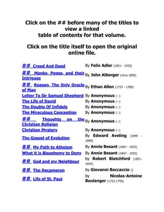 Click on the ## before many of the titles to
view a linked
table of contents for that volume.
Click on the title itself to open the original
online file.
## Creed And Deed By Felix Adler (1851 - 1933)
## Monks, Popes, and their
Intrigues
By John Alberger (circa 1850)
## Reason, The Only Oracle
of Man
By Ethan Allen (1737 - 1789)
Letter To Sir Samuel Shepherd By Anonymous (--)
The Life of David By Anonymous (--)
The Doubts Of Infidels By Anonymous (--)
The Miraculous Conception By Anonymous (--)
## Thoughts on the
Christian Religion
By Anonymous (--)
Christian Mystery By Anonymous (--)
The Gospel of Evolution
By Edward Aveling (1849 -
1898)
## My Path to Atheism By Annie Besant (1847 - 1933)
What it is Blasphemy to Deny By Annie Besant (1847 - 1933)
## God and my Neighbour
by Robert Blatchford (1851-
1943)
## The Decameron by Giovanni Boccaccio ()
## Life of St. Paul
by Nicolas-Antoine
Boulanger (1722-1759)
 
