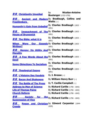 ## Christianity Unveiled
by Nicolas-Antoine
Boulanger (1722-1759)
## Ancient and Modern
Freethinkers
By Bradlaugh, Collins and
Watts (--)
Humanity's Gain from Unbelief
By Charles Bradlaugh (1833 -
1891)
## Impeachment of The
House of Brunswick
By Charles Bradlaugh (1833 -
1891)
## The Bible: what it is
By Charles Bradlaugh (1833 -
1891)
When Were Our Gospels
Written?
By Charles Bradlaugh (1833 -
1891)
## Heresy: Its Utility And
Morality
By Charles Bradlaugh (1833 -
1891)
## A Few Words About the
Devil
By Charles Bradlaugh (1833 -
1891)
Some Objections To Socialism
By Charles Bradlaugh (1833 -
1891)
## Theological Essays
By Charles Bradlaugh (1833 -
1891)
## L'Histoire Des Vaudois By J. Bresse (--)
## Bacon And Shakspere By William Henry Burr (--)
## The Battle of The Press By T. Carlile Campbell (--)
Address to Men of Science By Richard Carlile (1790 - 1843)
Life of Thomas Paine By Richard Carlile (1790 - 1843)
Church Reform By Richard Carlile (1790 - 1843)
## Society for the
Suppression of Vice
By Richard Carlile (1790 - 1843)
## Pagan and Christian
Creeds
by Edward Carpenter (1844-
1929)
 