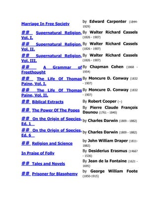 Marriage In Free Society
by Edward Carpenter (1844-
1929)
## Supernatural Religion,
Vol. I.
By Walter Richard Cassels
(1826 - 1907)
## Supernatural Religion,
Vol. II.
By Walter Richard Cassels
(1826 - 1907)
## Supernatural Religion,
Vol. III.
By Walter Richard Cassels
(1826 - 1907)
## A Grammar of
Freethought
By Chapman Cohen (1868 -
1954)
## The Life Of Thomas
Paine, Vol. I.
By Moncure D. Conway (1832
- 1907)
## The Life Of Thomas
Paine, Vol. II.
By Moncure D. Conway (1832
- 1907)
## Biblical Extracts By Robert Cooper (--)
## The Power Of The Popes
By Pierre Claude François
Daunou (1761 - 1840)
## On the Origin of Species,
Ed. 1
by Charles Darwin (1809 - 1882)
## On the Origin of Species,
Ed. 6
by Charles Darwin (1809 - 1882)
## Religion and Science
by John William Draper (1811-
1882)
In Praise of Folly
By Desiderius Erasmus (1466?
- 1536)
## Tales and Novels
By Jean de la Fontaine (1621 -
1695)
## Prisoner for Blasphemy
by George William Foote
(1850-1915)
 