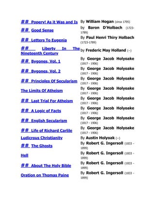 ## Popery! As it Was and Is By William Hogan (circa 1795)
## Good Sense
by Baron D'Holbach (1723-
1789)
## Letters To Eugenia
By Paul Henri Thiry Holbach
(1723-1789)
## Liberty In The
Nineteenth Century
by Frederic May Holland (--)
## Bygones, Vol. 1
By George Jacob Holyoake
(1817 - 1906)
## Bygones, Vol. 2
By George Jacob Holyoake
(1817 - 1906)
## Principles Of Secularism
By George Jacob Holyoake
(1817 - 1906)
The Limits Of Atheism
By George Jacob Holyoake
(1817 - 1906)
## Last Trial For Atheism
By George Jacob Holyoake
(1817 - 1906)
## A Logic of Facts
By George Jacob Holyoake
(1817 - 1906)
## English Secularism
By George Jacob Holyoake
(1817 - 1906)
## Life of Richard Carlile
By George Jacob Holyoake
(1817 - 1906)
Ludicrous Christianity By Austin Holyoak (--)
## The Ghosts
By Robert G. Ingersoll (1833 -
1899)
Hell
By Robert G. Ingersoll (1833 -
1899)
## About The Holy Bible
By Robert G. Ingersoll (1833 -
1899)
Oration on Thomas Paine
By Robert G. Ingersoll (1833 -
1899)
 