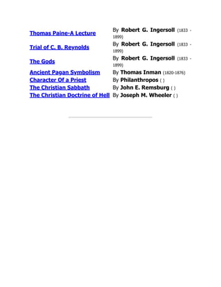 Thomas Paine-A Lecture
By Robert G. Ingersoll (1833 -
1899)
Trial of C. B. Reynolds
By Robert G. Ingersoll (1833 -
1899)
The Gods
By Robert G. Ingersoll (1833 -
1899)
Ancient Pagan Symbolism By Thomas Inman (1820-1876)
Character Of a Priest By Philanthropos ( )
The Christian Sabbath By John E. Remsburg ( )
The Christian Doctrine of Hell By Joseph M. Wheeler ( )
 