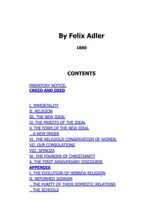 By Felix Adler
1880
CONTENTS
PREFATORY NOTICE.
CREED AND DEED
I. IMMORTALITY
II. RELIGION
III. THE NEW IDEAL
IV. THE PRIESTS OF THE IDEAL
V. THE FORM OF THE NEW IDEAL
. A NEW ORDER
VI. THE RELIGIOUS CONSERVATISM OF WOMEN.
VII. OUR CONSOLATIONS
VIII. SPINOZA
IX. THE FOUNDER OF CHRISTIANITY
X. THE FIRST ANNIVERSARY DISCOURSE
APPENDIX
I. THE EVOLUTION OF HEBREW RELIGION
II. REFORMED JUDAISM
. THE PURITY OF THEIR DOMESTIC RELATIONS
. THE SCHOOLS
 
