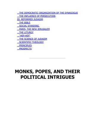 . THE DEMOCRATIC ORGANIZATION OF THE SYNAGOGUE
. THE INFLUENCE OF PERSECUTION
III. REFORMED JUDAISM
. THE BIBLE
. SOCIAL STANDING.
. PARIS, THE NEW JERUSALEM
. THE LITURGY
. "HEP-HEP"
. THE SCIENCE OF JUDAISM
. SCIENTIFIC THEOLOGY
. PRINCIPLES
. PROSPECTS
MONKS, POPES, AND THEIR
POLITICAL INTRIGUES
 