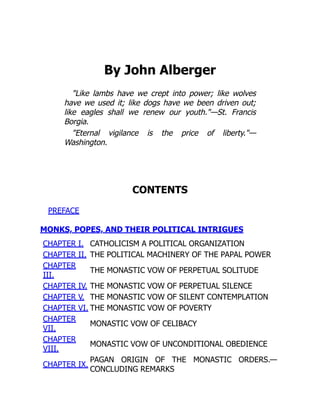 By John Alberger
"Like lambs have we crept into power; like wolves
have we used it; like dogs have we been driven out;
like eagles shall we renew our youth."—St. Francis
Borgia.
"Eternal vigilance is the price of liberty."—
Washington.
CONTENTS
PREFACE
MONKS, POPES, AND THEIR POLITICAL INTRIGUES
CHAPTER I. CATHOLICISM A POLITICAL ORGANIZATION
CHAPTER II. THE POLITICAL MACHINERY OF THE PAPAL POWER
CHAPTER
III.
THE MONASTIC VOW OF PERPETUAL SOLITUDE
CHAPTER IV. THE MONASTIC VOW OF PERPETUAL SILENCE
CHAPTER V. THE MONASTIC VOW OF SILENT CONTEMPLATION
CHAPTER VI. THE MONASTIC VOW OF POVERTY
CHAPTER
VII.
MONASTIC VOW OF CELIBACY
CHAPTER
VIII.
MONASTIC VOW OF UNCONDITIONAL OBEDIENCE
CHAPTER IX.
PAGAN ORIGIN OF THE MONASTIC ORDERS.—
CONCLUDING REMARKS
 