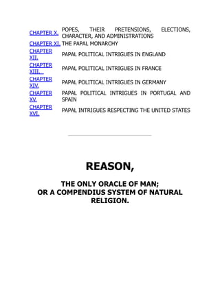 CHAPTER X.
POPES, THEIR PRETENSIONS, ELECTIONS,
CHARACTER, AND ADMINISTRATIONS
CHAPTER XI. THE PAPAL MONARCHY
CHAPTER
XII.
PAPAL POLITICAL INTRIGUES IN ENGLAND
CHAPTER
XIII.
PAPAL POLITICAL INTRIGUES IN FRANCE
CHAPTER
XIV.
PAPAL POLITICAL INTRIGUES IN GERMANY
CHAPTER
XV.
PAPAL POLITICAL INTRIGUES IN PORTUGAL AND
SPAIN
CHAPTER
XVI.
PAPAL INTRIGUES RESPECTING THE UNITED STATES
REASON,
THE ONLY ORACLE OF MAN;
OR A COMPENDIUS SYSTEM OF NATURAL
RELIGION.
 