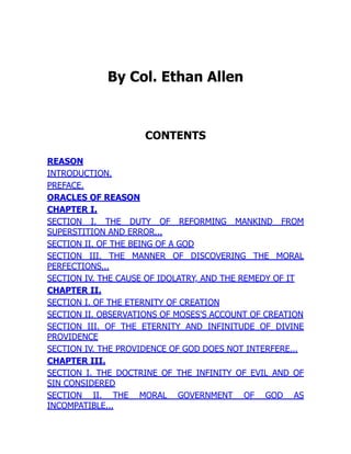 By Col. Ethan Allen
CONTENTS
REASON
INTRODUCTION.
PREFACE.
ORACLES OF REASON
CHAPTER I.
SECTION I. THE DUTY OF REFORMING MANKIND FROM
SUPERSTITION AND ERROR...
SECTION II. OF THE BEING OF A GOD
SECTION III. THE MANNER OF DISCOVERING THE MORAL
PERFECTIONS...
SECTION IV. THE CAUSE OF IDOLATRY, AND THE REMEDY OF IT
CHAPTER II.
SECTION I. OF THE ETERNITY OF CREATION
SECTION II. OBSERVATIONS OF MOSES'S ACCOUNT OF CREATION
SECTION III. OF THE ETERNITY AND INFINITUDE OF DIVINE
PROVIDENCE
SECTION IV. THE PROVIDENCE OF GOD DOES NOT INTERFERE...
CHAPTER III.
SECTION I. THE DOCTRINE OF THE INFINITY OF EVIL AND OF
SIN CONSIDERED
SECTION II. THE MORAL GOVERNMENT OF GOD AS
INCOMPATIBLE...
 