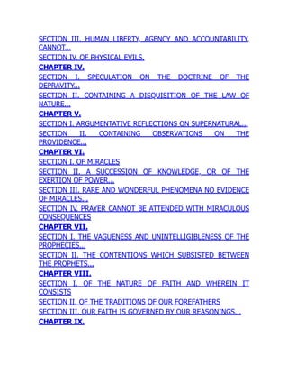 SECTION III. HUMAN LIBERTY, AGENCY AND ACCOUNTABILITY,
CANNOT...
SECTION IV. OF PHYSICAL EVILS.
CHAPTER IV.
SECTION I. SPECULATION ON THE DOCTRINE OF THE
DEPRAVITY...
SECTION II. CONTAINING A DISQUISITION OF THE LAW OF
NATURE...
CHAPTER V.
SECTION I. ARGUMENTATIVE REFLECTIONS ON SUPERNATURAL...
SECTION II. CONTAINING OBSERVATIONS ON THE
PROVIDENCE...
CHAPTER VI.
SECTION I. OF MIRACLES
SECTION II. A SUCCESSION OF KNOWLEDGE, OR OF THE
EXERTION OF POWER...
SECTION III. RARE AND WONDERFUL PHENOMENA NO EVIDENCE
OF MIRACLES...
SECTION IV. PRAYER CANNOT BE ATTENDED WITH MIRACULOUS
CONSEQUENCES
CHAPTER VII.
SECTION I. THE VAGUENESS AND UNINTELLIGIBLENESS OF THE
PROPHECIES...
SECTION II. THE CONTENTIONS WHICH SUBSISTED BETWEEN
THE PROPHETS...
CHAPTER VIII.
SECTION I. OF THE NATURE OF FAITH AND WHEREIN IT
CONSISTS
SECTION II. OF THE TRADITIONS OF OUR FOREFATHERS
SECTION III. OUR FAITH IS GOVERNED BY OUR REASONINGS...
CHAPTER IX.
 