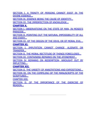 SECTION I. A TRINITY OF PERSONS CANNOT EXIST IN THE
DIVINE ESSENCE...
SECTION IX. ESSENCE BEING THE CAUSE OF IDENTITY...
SECTION III. THE IMPERFECTION OF KNOWLEDGE...
CHAPTER X.
SECTION I. OBSERVATIONS ON THE STATE OF MAN, IN MOSES'S
PARADISE...
SECTION II. POINTING OUT THE NATURAL IMPOSSIBILITY OF ALL
AND EVERY...
SECTION III. OF THE ORIGIN OF THE DEVIL OR OF MORAL EVIL...
CHAPTER XI.
SECTION I. IMPUTATION CANNOT CHANGE, ALIENATE OR
TRANSFER...
SECTION II. THE MORAL RECTITUDE OF THINGS FORECLOSES...
SECTION III. CONTAINING REMARKS ON THE ATONEMENT...
SECTION IV. REMARKS ON REDEMPTION, WROUGHT OUT BY
INFLICTING...
CHAPTER XII.
SECTION II. THE VARIETY OF ANNOTATIONS AND EXPOSITIONS...
SECTION III. ON THE COMPILING OP THE MANUSCRIPTS OF THE
SCRIPTURES...
CHAPTER XIII.
SECTION II. OF THE IMPORTANCE OF THE EXERCISE OF
REASON...
 