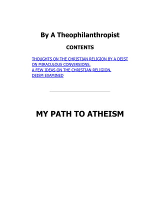 By A Theophilanthropist
CONTENTS
THOUGHTS ON THE CHRISTIAN RELIGION BY A DEIST
ON MIRACULOUS CONVERSIONS.
A FEW IDEAS ON THE CHRISTIAN RELIGION.
DEISM EXAMINED
MY PATH TO ATHEISM
 