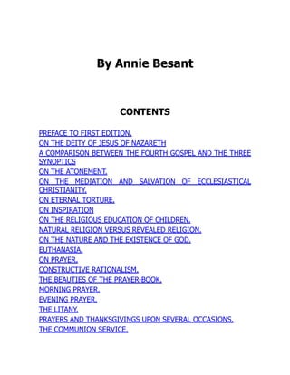 By Annie Besant
CONTENTS
PREFACE TO FIRST EDITION.
ON THE DEITY OF JESUS OF NAZARETH
A COMPARISON BETWEEN THE FOURTH GOSPEL AND THE THREE
SYNOPTICS
ON THE ATONEMENT.
ON THE MEDIATION AND SALVATION OF ECCLESIASTICAL
CHRISTIANITY.
ON ETERNAL TORTURE.
ON INSPIRATION
ON THE RELIGIOUS EDUCATION OF CHILDREN.
NATURAL RELIGION VERSUS REVEALED RELIGION.
ON THE NATURE AND THE EXISTENCE OF GOD.
EUTHANASIA.
ON PRAYER.
CONSTRUCTIVE RATIONALISM.
THE BEAUTIES OF THE PRAYER-BOOK.
MORNING PRAYER.
EVENING PRAYER.
THE LITANY.
PRAYERS AND THANKSGIVINGS UPON SEVERAL OCCASIONS.
THE COMMUNION SERVICE.
 