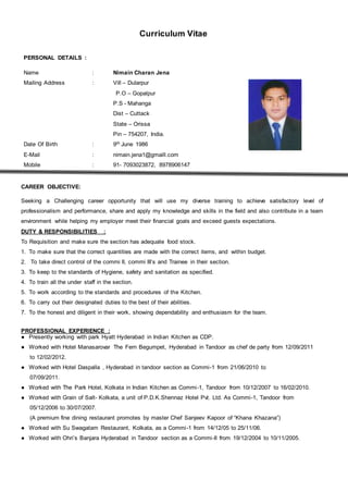 Curriculum Vitae
PERSONAL DETAILS :
Name : Nimain Charan Jena
Mailing Address : Vill – Dularpur
P.O – Gopalpur
P.S - Mahanga
Dist – Cuttack
State – Orissa
Pin – 754207, India.
Date Of Birth : 9th June 1986
E-Mail : nimain.jena1@gmaill.com
Mobile : 91- 7093023872, 8978906147
CAREER OBJECTIVE:
Seeking a Challenging career opportunity that will use my diverse training to achieve satisfactory level of
professionalism and performance, share and apply my knowledge and skills in the field and also contribute in a team
environment while helping my employer meet their financial goals and exceed guests expectations.
DUTY & RESPONSIBILITIES :
To Requisition and make sure the section has adequate food stock.
1. To make sure that the correct quantities are made with the correct items, and within budget.
2. To take direct control of the commi II, commi III’s and Trainee in their section.
3. To keep to the standards of Hygiene, safety and sanitation as specified.
4. To train all the under staff in the section.
5. To work according to the standards and procedures of the Kitchen.
6. To carry out their designated duties to the best of their abilities.
7. To the honest and diligent in their work, showing dependability and enthusiasm for the team.
PROFESSIONAL EXPERIENCE :
● Presently working with park Hyatt Hyderabad in Indian Kitchen as CDP.
● Worked with Hotel Manasarovar The Fern Begumpet, Hyderabad in Tandoor as chef de party from 12/09/2011
to 12/02/2012.
● Worked with Hotel Daspalla , Hyderabad in tandoor section as Commi-1 from 21/06/2010 to
07/09/2011.
● Worked with The Park Hotel, Kolkata in Indian Kitchen as Commi-1, Tandoor from 10/12/2007 to 16/02/2010.
● Worked with Grain of Salt- Kolkata, a unit of P.D.K.Shennaz Hotel Pvt. Ltd. As Commi-1, Tandoor from
05/12/2006 to 30/07/2007.
(A premium fine dining restaurant promotes by master Chef Sanjeev Kapoor of “Khana Khazana”)
● Worked with Su Swagatam Restaurant, Kolkata, as a Commi-1 from 14/12/05 to 25/11/06.
● Worked with Ohri’s Banjara Hyderabad in Tandoor section as a Commi-II from 19/12/2004 to 10/11/2005.
 