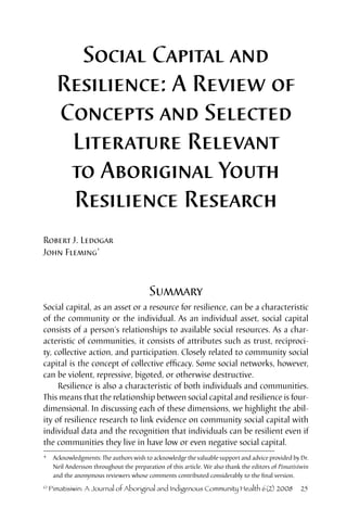 Social Capital and 
Resilience: A Review of 
Concepts and Selected 
Literature Relevant 
to Aboriginal Youth 
Resilience Research 
Robert J. Ledogar 
John Fleming* 
Summary 
Social capital, as an asset or a resource for resilience, can be a characteristic 
of the community or the individual. As an individual asset, social capital 
consists of a person’s relationships to available social resources. As a char-acteristic 
of communities, it consists of attributes such as trust, reciproci-ty, 
collective action, and participation. Closely related to community social 
capital is the concept of collective efficacy. Some social networks, however, 
can be violent, repressive, bigoted, or otherwise destructive. 
Resilience is also a characteristic of both individuals and communities. 
This means that the relationship between social capital and resilience is four-dimensional. 
In discussing each of these dimensions, we highlight the abil-ity 
of resilience research to link evidence on community social capital with 
individual data and the recognition that individuals can be resilient even if 
the communities they live in have low or even negative social capital. 
* Acknowledgments: The authors wish to acknowledge the valuable support and advice provided by Dr. 
Neil Andersson throughout the preparation of this article. We also thank the editors of Pimatisiwin 
and the anonymous reviewers whose comments contributed considerably to the final version. 
© Pimatisiwin: A Journal of Aboriginal and Indigenous Community Health 6(2) 2008 25 
 