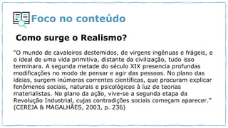 Foco no conteúdo
Como surge o Realismo?
“O mundo de cavaleiros destemidos, de virgens ingênuas e frágeis, e
o ideal de uma vida primitiva, distante da civilização, tudo isso
terminara. A segunda metade do século XIX presencia profundas
modificações no modo de pensar e agir das pessoas. No plano das
ideias, surgem inúmeras correntes científicas, que procuram explicar
fenômenos sociais, naturais e psicológicos à luz de teorias
materialistas. No plano da ação, vive-se a segunda etapa da
Revolução Industrial, cujas contradições sociais começam aparecer.”
(CEREJA & MAGALHÃES, 2003, p. 236)
 