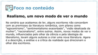 Foco no conteúdo
Realismo, um novo modo de ver o mundo
No cenário que acabamos de ler, alguns escritores não concordam
com as premissas da literatura romântica, com pilares como
“egocentrismo”, “sentimentalismo exacerbado”, “visão idealizada da
mulher”, “nacionalismo“, entre outros. Assim, novos modos de ver o
mundo, influenciados pelo olhar da ciência e pela ideologia do
liberalismo, levam alguns autores a criar uma nova literatura. Agora
é a descrição, a análise e a crítica da realidade que direcionam o
olhar dos escritores.
 