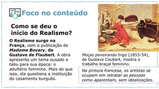 Foco no conteúdo
Como se deu o
início do Realismo?
O Realismo surge na
França, com a publicação de
Madame Bovary, de
Gustave de Flaubert. A obra
apresenta um tema ousado e
tabu para sua época: o
adultério feminino. Mais do que
isso, ela questiona a instituição
do casamento burguês.
Moças peneirando trigo (1853-54),
de Gustave Coubert, mostra o
trabalho braçal feminino.
Na pintura francesa, os artistas se
ocupam em retratar as pessoas
como aparentam, sem idealizações.
 