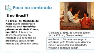 Foco no conteúdo
E no Brasil?
No Brasil, foi Machado de
Assis quem inaugurou o
Realismo com Memórias
póstumas de Brás Cubas,
em 1881. A busca da
descrição objetiva da
realidade e a denúncia de
problemas sociais foram
marcas das obras em prosa.
O violeiro (1899), de Almeida Júnior,
141 × 172 cm, óleo sobre tela.
No Brasil, o homem do campo é
retratado pelo Realismo de Almeida
Júnior, revelando sua dignidade,
virtude e condição social.
 
