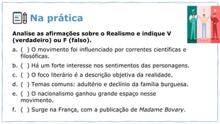 Na prática
Analise as afirmações sobre o Realismo e indique V
(verdadeiro) ou F (falso).
a. ( ) O movimento foi influenciado por correntes científicas e
filosóficas.
b. ( ) Há um forte interesse nos sentimentos das personagens.
c. ( ) O foco literário é a descrição objetiva da realidade.
d. ( ) Temas comuns: adultério e declínio da família burguesa.
e. ( ) O nacionalismo ganhou grande espaço nesse
movimento.
f. ( ) Surge na França, com a publicação de Madame Bovary.
 