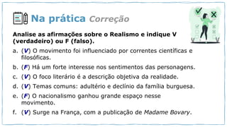 Na prática
Analise as afirmações sobre o Realismo e indique V
(verdadeiro) ou F (falso).
a. (V) O movimento foi influenciado por correntes científicas e
filosóficas.
b. (F) Há um forte interesse nos sentimentos das personagens.
c. (V) O foco literário é a descrição objetiva da realidade.
d. (V) Temas comuns: adultério e declínio da família burguesa.
e. (F) O nacionalismo ganhou grande espaço nesse
movimento.
f. (V) Surge na França, com a publicação de Madame Bovary.
Correção
 