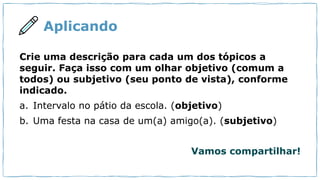 Aplicando
Crie uma descrição para cada um dos tópicos a
seguir. Faça isso com um olhar objetivo (comum a
todos) ou subjetivo (seu ponto de vista), conforme
indicado.
a. Intervalo no pátio da escola. (objetivo)
b. Uma festa na casa de um(a) amigo(a). (subjetivo)
Vamos compartilhar!
 