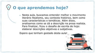 O que aprendemos hoje?
● Nesta aula, buscamos entender melhor o movimento
literário Realismo, seu contexto histórico, bem como
suas características e temáticas. Além disso,
analisamos como se dá a descrição na prosa realista.
Para finalizar, ficou o desafio de escrita de hoje:
elaborar descrições objetivas e subjetivas.
Espero que tenham gostado desta aula!
 