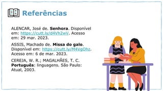 Referências
ALENCAR, José de. Senhora. Disponível
em: https://cutt.ly/d4Vh2wV. Acesso
em: 29 mar. 2023.
ASSIS, Machado de. Missa do galo.
Disponível em: https://cutt.ly/M4VgOhz.
Acesso em: 6 de mar. 2023.
CEREJA, W. R.; MAGALHÃES, T. C.
Português: linguagens. São Paulo:
Atual, 2003.
 